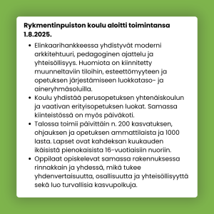 Tietolaatikko. Teksti: Rykmentinpuiston koulu aloitti toimintansa 1.8.2025. Elinkaarihankkeessa yhdistyvät moderni arkkitehtuuri, pedagoginen ajattelu ja yhteisöllisyys. Huomiota on kiinnitetty muunneltaviin tiloihin, esteettömyyteen ja opetuksen järjestämiseen luokkataso- ja aineryhmäsoluilla. Koulu yhdistää perusopetuksen yhtenäiskoulun ja vaativan erityisopetuksen luokat. Samassa kiinteistössä on myös päiväkoti. Talossa toimii päivittäin n. 200 kasvatuksen, ohjauksen ja opetuksen ammattilaista ja 1000 lasta. Lapset ovat kahdeksan kuukauden ikäisistä pienokaisista 16-vuotiaisiin nuoriin. Oppilaat opiskelevat samassa rakennuksessa rinnakkain ja yhdessä, mikä tukee yhdenvertaisuutta, osallisuutta ja yhteisöllisyyttä sekä luo turvallisia kasvupolkuja. 